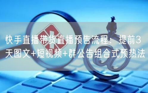 快手直播带货直播预告流程：提前3天图文+短视频+群公告组合式预热法