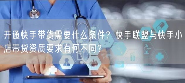 开通快手带货需要什么条件？快手联盟与快手小店带货资质要求有何不同？