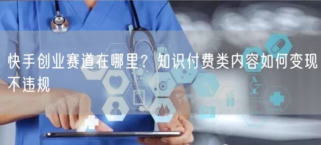 快手创业赛道在哪里？知识付费类内容如何变现不违规