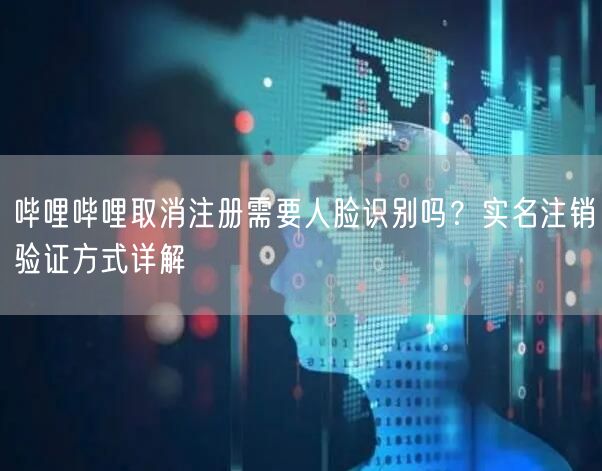哔哩哔哩取消注册需要人脸识别吗？实名注销验证方式详解