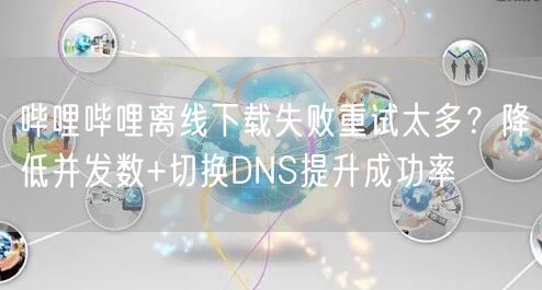 哔哩哔哩离线下载失败重试太多？降低并发数+切换DNS提升成功率