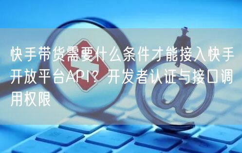 快手带货需要什么条件才能接入快手开放平台API?开发者认证与接口调用权限
