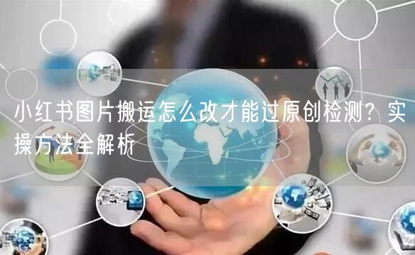 小红书图片搬运怎么改才能过原创检测?实操方法全解析