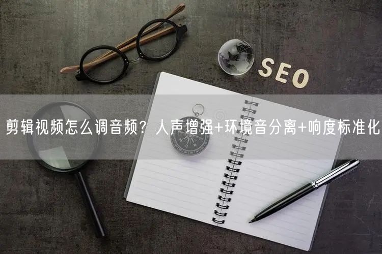 剪辑视频怎么调音频？人声增强+环境音分离+响度标准化