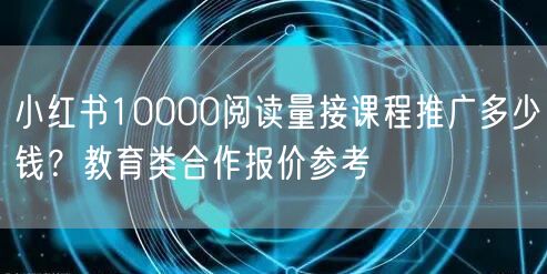 小红书10000阅读量接课程推广多少钱？教育类合作报价参考