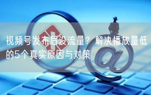 视频号发布后没流量？解决播放量低的5个真实原因与对策