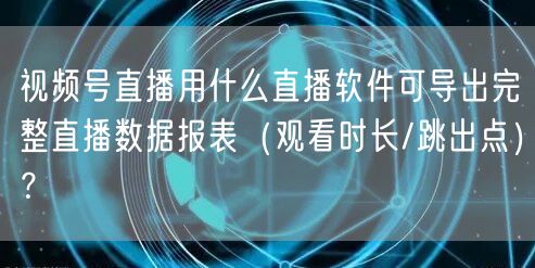 视频号直播用什么直播软件可导出完整直播数据报表（观看时长/跳出点）？