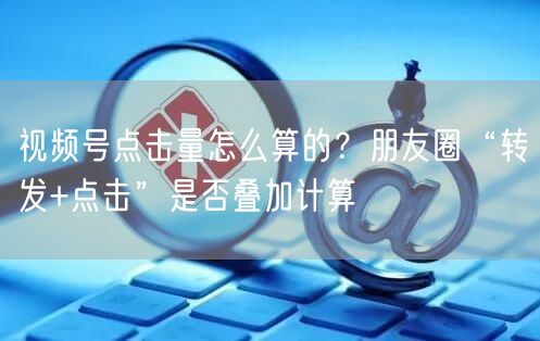 视频号点击量怎么算的？朋友圈“转发+点击”是否叠加计算