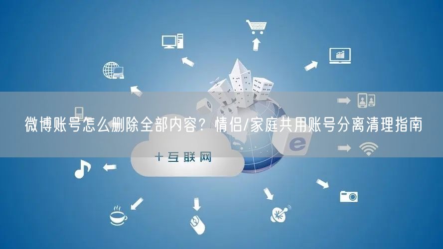 微博账号怎么删除全部内容？情侣/家庭共用账号分离清理指南