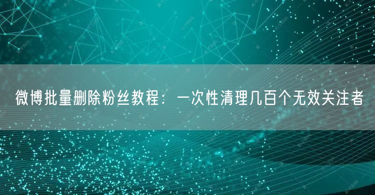 微博批量删除粉丝教程：一次性清理几百个无效关注者