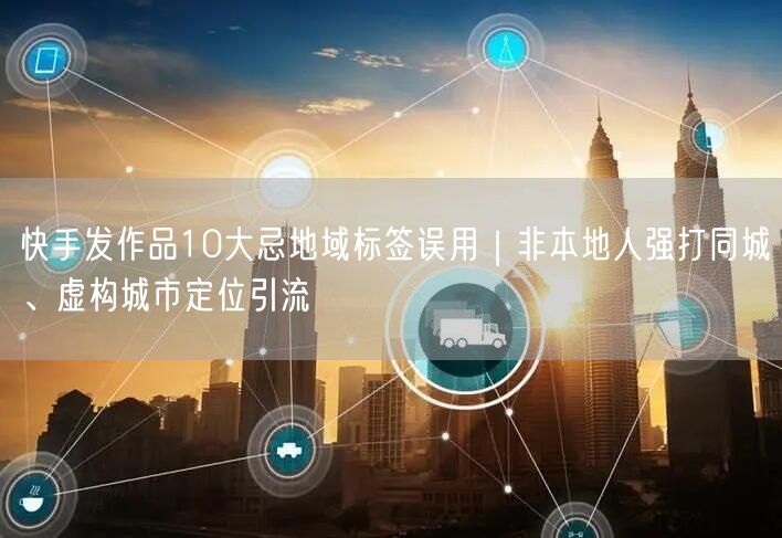 快手发作品10大忌地域标签误用|非本地人强打同城、虚构城市定位引流