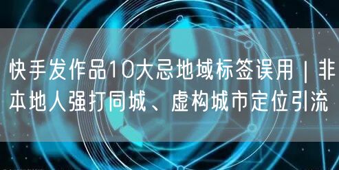 快手发作品10大忌地域标签误用|非本地人强打同城、虚构城市定位引流